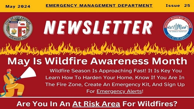 Against a dark red background with images of fire spreading across the page and a firefighter cartoon image shooting water from a hose. The seal of the City of LA and EMD logo. TEXT: May 2024 EMERGENCY MANAGEMENT DEPARTMENT NEWSLETTER / Issue 25 / May Is Wildfire Awareness Month / Wildfire Season Is Approaching Fast! It Is Key That You Learn How To Harden Your Home, Know If You Are In The Fire Zone, Create An Emergency Kit, And Sign Up For Emergency Alerts! /  Are You In An At Risk Area For Wildfires?